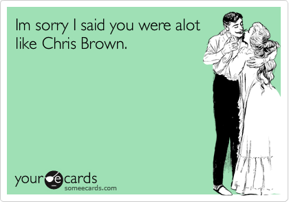 Im sorry I said you were alotlike Chris Brown.