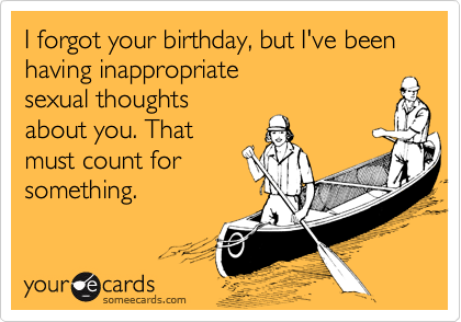 I forgot your birthday, but I've been having inappropriate 
sexual thoughts 
about you. That 
must count for
something.