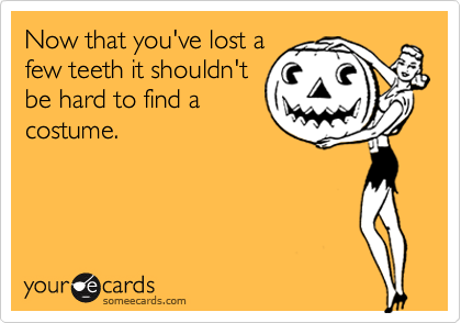 Now that you've lost a
few teeth it shouldn't
be hard to find a
costume.