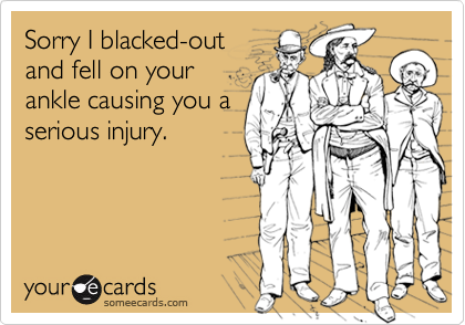 Sorry I blacked-out
and fell on your
ankle causing you a
serious injury.