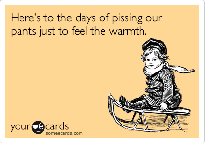 Here's to the days of pissing our pants just to feel the warmth.