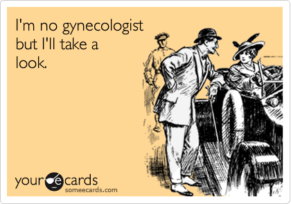 I'm no gynecologist
but I'll take a 
look.