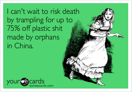 I can't wait to risk death  
by trampling for up to 
75% off plastic shit
made by orphans 
in China.