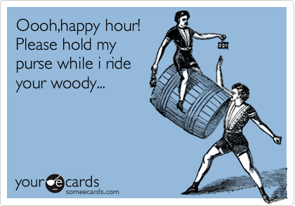 Oooh,happy hour!
Please hold my
purse while i ride
your woody...