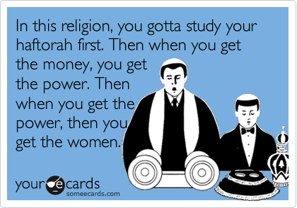 In this religion, you gotta study your haftorah first. Then when you get the money, you get 
the power. Then 
when you get the 
power, then you
get the women.