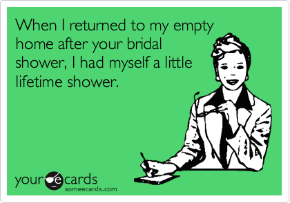When I returned to my empty
home after your bridal
shower, I had myself a little
lifetime shower.