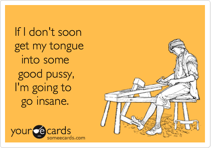 
 If I don't soon
 get my tongue
   into some
  good pussy, 
 I'm going to
   go insane.