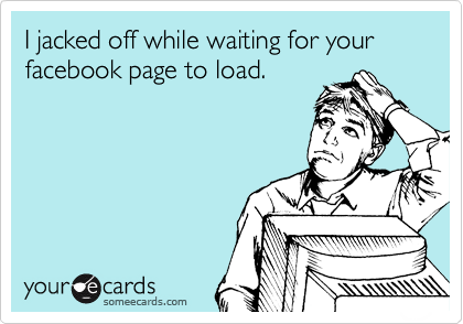 I jacked off while waiting for your facebook page to load.