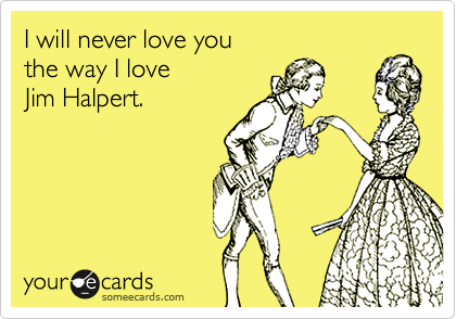 I will never love you the way I love Jim Halpert.