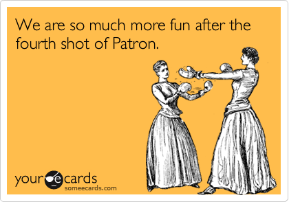 We are so much more fun after the fourth shot of Patron.
