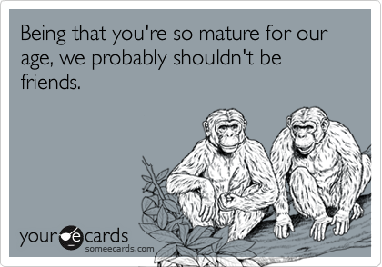 Being that you're so mature for our age, we probably shouldn't be friends.