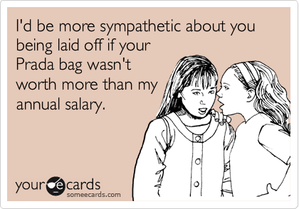 I'd be more sympathetic about you being laid off if your
Prada bag wasn't
worth more than my
annual salary.