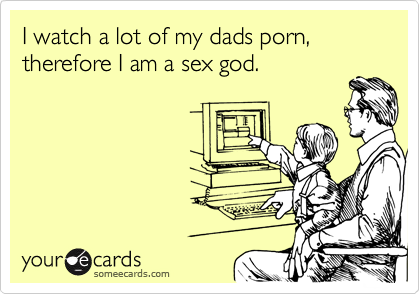 I watch a lot of my dads porn, therefore I am a sex god.