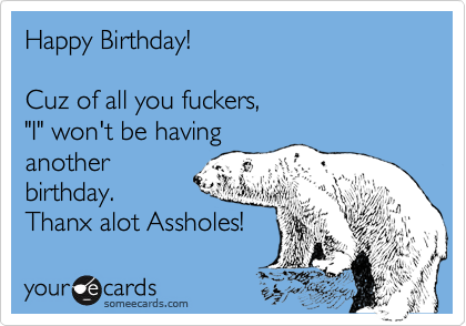 Happy Birthday!

Cuz of all you fuckers, 
"I" won't be having
another
birthday.
Thanx alot Assholes!