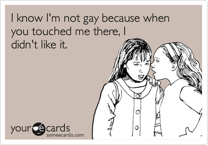 I know I'm not gay because when you touched me there, I
didn't like it.