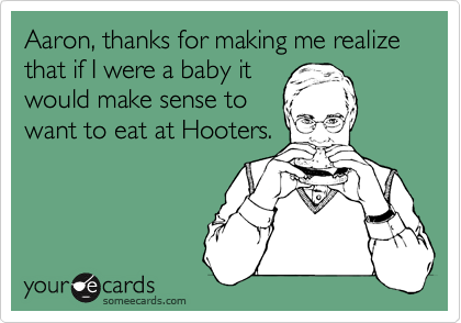 Aaron, thanks for making me realize that if I were a baby it
would make sense to
want to eat at Hooters.