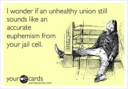 I wonder if an unhealthy union still sounds like an 
accurate
euphemism from
your jail cell. 