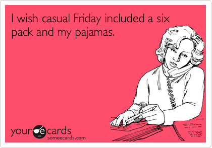I wish casual Friday included a six
pack and my pajamas.