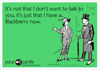 It's not that I don't want to talk to you, it's just that I have a
Blackberry now.