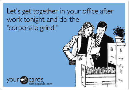 Let's get together in your office after work tonight and do the 
"corporate grind." 
 
 
 
  