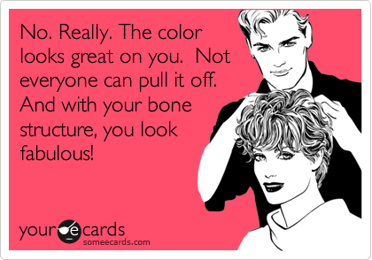 No. Really. The color
looks great on you.  Not
everyone can pull it off.
And with your bone
structure, you look
fabulous!