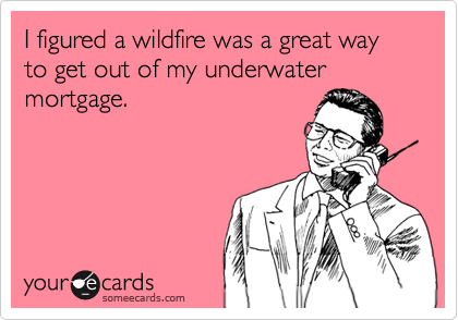 I figured a wildfire was a great way to get out of my underwater mortgage.