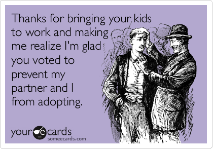 Thanks for bringing your kids
to work and making
me realize I'm glad
you voted to
prevent my
partner and I
from adopting.
