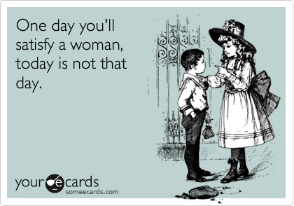 One day you'll
satisfy a woman,
today is not that
day.