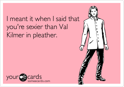 I meant it when I said that you're sexier than ValKilmer in pleather.