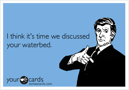 


I think it's time we discussed 
your waterbed.