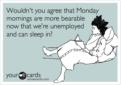 Wouldn't you agree that Monday mornings are more bearablenow that we're unemployedand can sleep in?