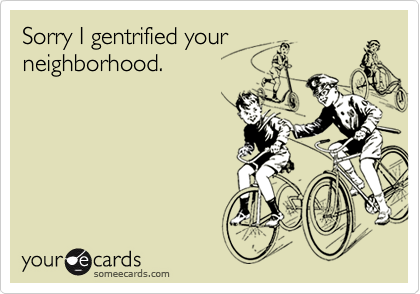 Sorry I gentrified yourneighborhood.