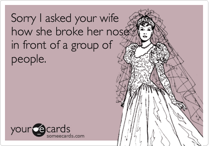 Sorry I asked your wife
how she broke her nose
in front of a group of
people.