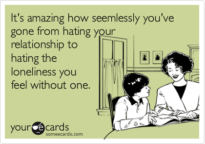 It's amazing how seemlessly you've gone from hating yourrelationship tohating theloneliness youfeel without one.