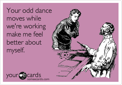 Your odd dancemoves whilewe're workingmake me feelbetter aboutmyself.