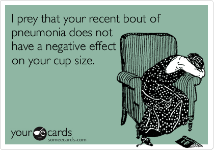 I prey that your recent bout of  pneumonia does not
have a negative effect
on your cup size.