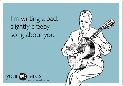   I'm writing a bad,  slightly creepy   song about you.