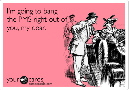 I'm going to bang
the PMS right out of
you, my dear.