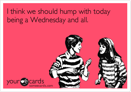 I think we should hump with today being a Wednesday and all.