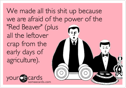 We made all this shit up because we are afraid of the power of the "Red Beaver" (plus
all the leftover
crap from the
early days of
agriculture).