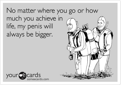 No matter where you go or how much you achieve in
life, my penis will
always be bigger.