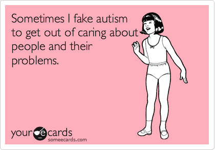 Sometimes I fake autism
to get out of caring about
people and their
problems.
