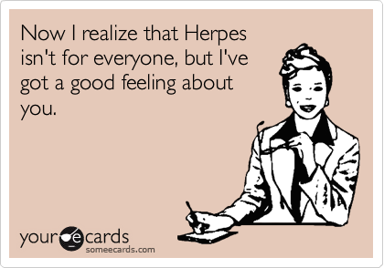 Now I realize that Herpes 
isn't for everyone, but I've
got a good feeling about
you.