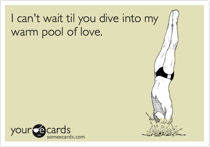I can't wait til you dive into my
warm pool of love.