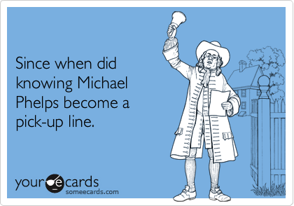 

Since when did
knowing Michael
Phelps become a
pick-up line.