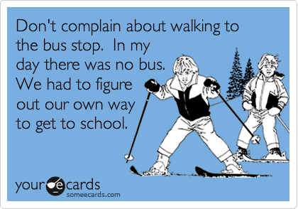 Don't complain about walking to the bus stop.  In myday there was no bus.We had to figureout our own wayto get to school.