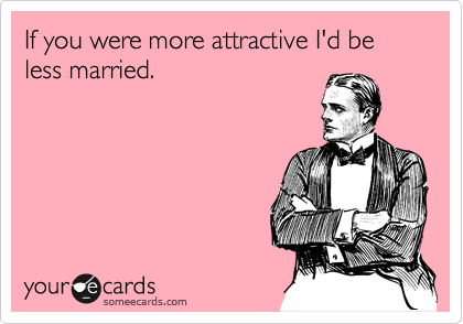 If you were more attractive I'd be less married.
