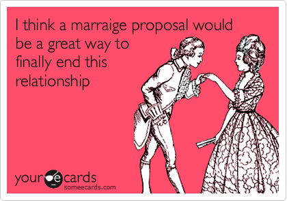 I think a marraige proposal would
be a great way to
finally end this
relationship