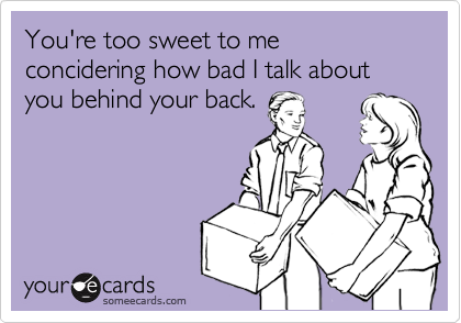 You're too sweet to me concidering how bad I talk about you behind your back.