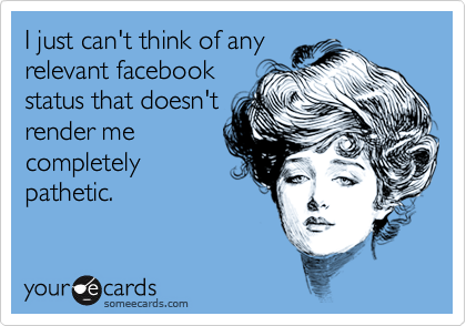 I just can't think of any
relevant facebook
status that doesn't
render me
completely
pathetic.